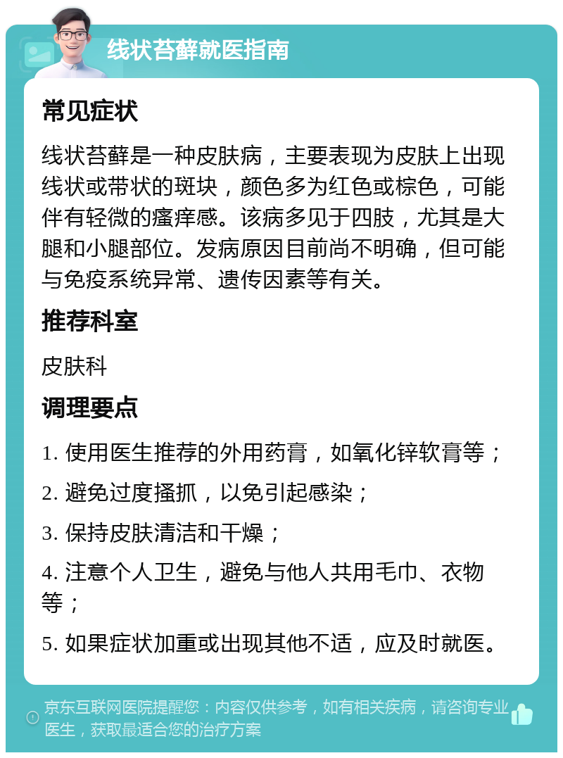 线状苔藓就医指南 常见症状 线状苔藓是一种皮肤病，主要表现为皮肤上出现线状或带状的斑块，颜色多为红色或棕色，可能伴有轻微的瘙痒感。该病多见于四肢，尤其是大腿和小腿部位。发病原因目前尚不明确，但可能与免疫系统异常、遗传因素等有关。 推荐科室 皮肤科 调理要点 1. 使用医生推荐的外用药膏，如氧化锌软膏等； 2. 避免过度搔抓，以免引起感染； 3. 保持皮肤清洁和干燥； 4. 注意个人卫生，避免与他人共用毛巾、衣物等； 5. 如果症状加重或出现其他不适，应及时就医。