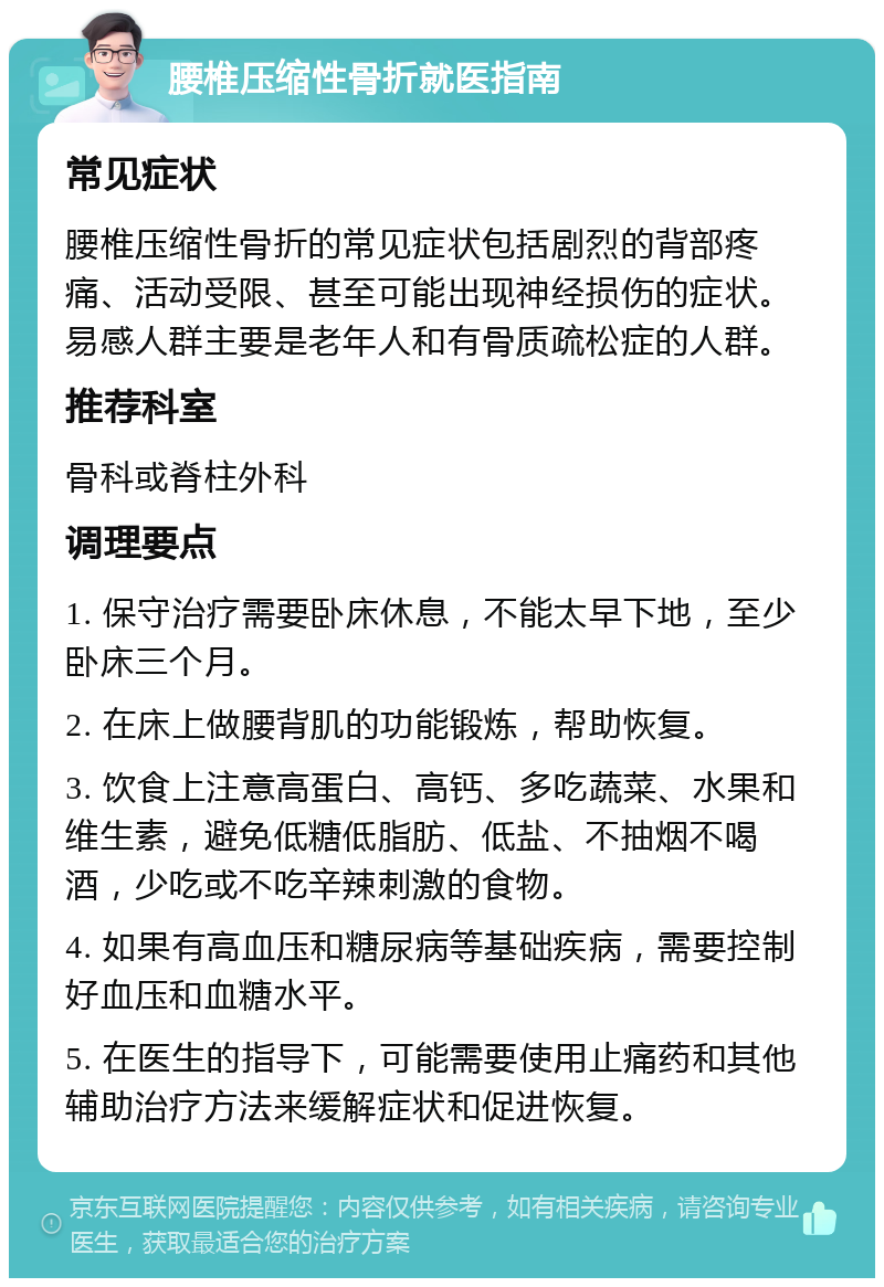 腰椎压缩性骨折就医指南 常见症状 腰椎压缩性骨折的常见症状包括剧烈的背部疼痛、活动受限、甚至可能出现神经损伤的症状。易感人群主要是老年人和有骨质疏松症的人群。 推荐科室 骨科或脊柱外科 调理要点 1. 保守治疗需要卧床休息，不能太早下地，至少卧床三个月。 2. 在床上做腰背肌的功能锻炼，帮助恢复。 3. 饮食上注意高蛋白、高钙、多吃蔬菜、水果和维生素，避免低糖低脂肪、低盐、不抽烟不喝酒，少吃或不吃辛辣刺激的食物。 4. 如果有高血压和糖尿病等基础疾病，需要控制好血压和血糖水平。 5. 在医生的指导下，可能需要使用止痛药和其他辅助治疗方法来缓解症状和促进恢复。