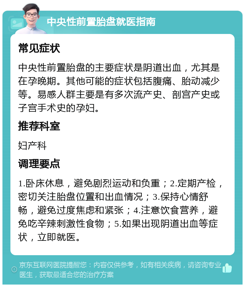 中央性前置胎盘就医指南 常见症状 中央性前置胎盘的主要症状是阴道出血，尤其是在孕晚期。其他可能的症状包括腹痛、胎动减少等。易感人群主要是有多次流产史、剖宫产史或子宫手术史的孕妇。 推荐科室 妇产科 调理要点 1.卧床休息，避免剧烈运动和负重；2.定期产检，密切关注胎盘位置和出血情况；3.保持心情舒畅，避免过度焦虑和紧张；4.注意饮食营养，避免吃辛辣刺激性食物；5.如果出现阴道出血等症状，立即就医。