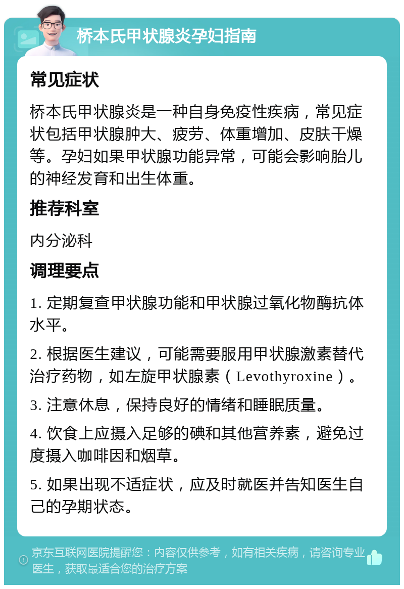 桥本氏甲状腺炎孕妇指南 常见症状 桥本氏甲状腺炎是一种自身免疫性疾病，常见症状包括甲状腺肿大、疲劳、体重增加、皮肤干燥等。孕妇如果甲状腺功能异常，可能会影响胎儿的神经发育和出生体重。 推荐科室 内分泌科 调理要点 1. 定期复查甲状腺功能和甲状腺过氧化物酶抗体水平。 2. 根据医生建议，可能需要服用甲状腺激素替代治疗药物，如左旋甲状腺素（Levothyroxine）。 3. 注意休息，保持良好的情绪和睡眠质量。 4. 饮食上应摄入足够的碘和其他营养素，避免过度摄入咖啡因和烟草。 5. 如果出现不适症状，应及时就医并告知医生自己的孕期状态。