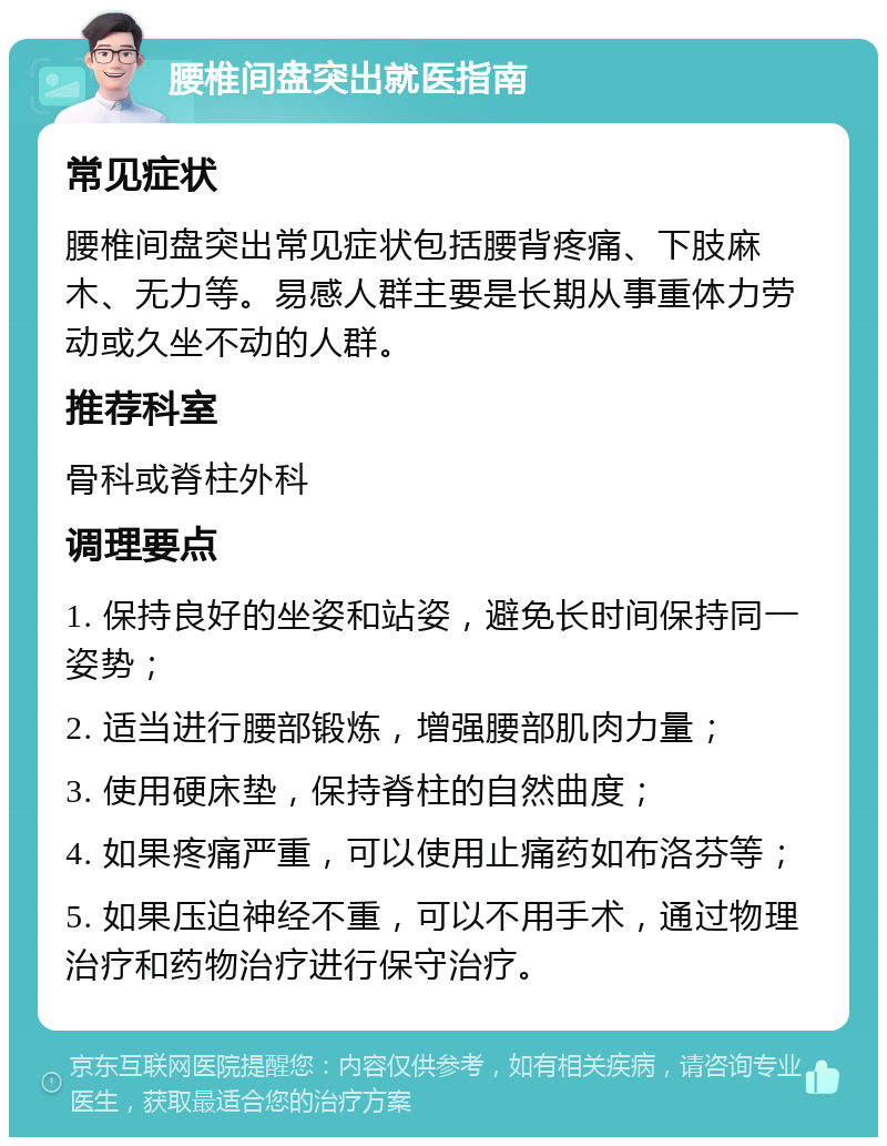 腰椎间盘突出就医指南 常见症状 腰椎间盘突出常见症状包括腰背疼痛、下肢麻木、无力等。易感人群主要是长期从事重体力劳动或久坐不动的人群。 推荐科室 骨科或脊柱外科 调理要点 1. 保持良好的坐姿和站姿，避免长时间保持同一姿势； 2. 适当进行腰部锻炼，增强腰部肌肉力量； 3. 使用硬床垫，保持脊柱的自然曲度； 4. 如果疼痛严重，可以使用止痛药如布洛芬等； 5. 如果压迫神经不重，可以不用手术，通过物理治疗和药物治疗进行保守治疗。