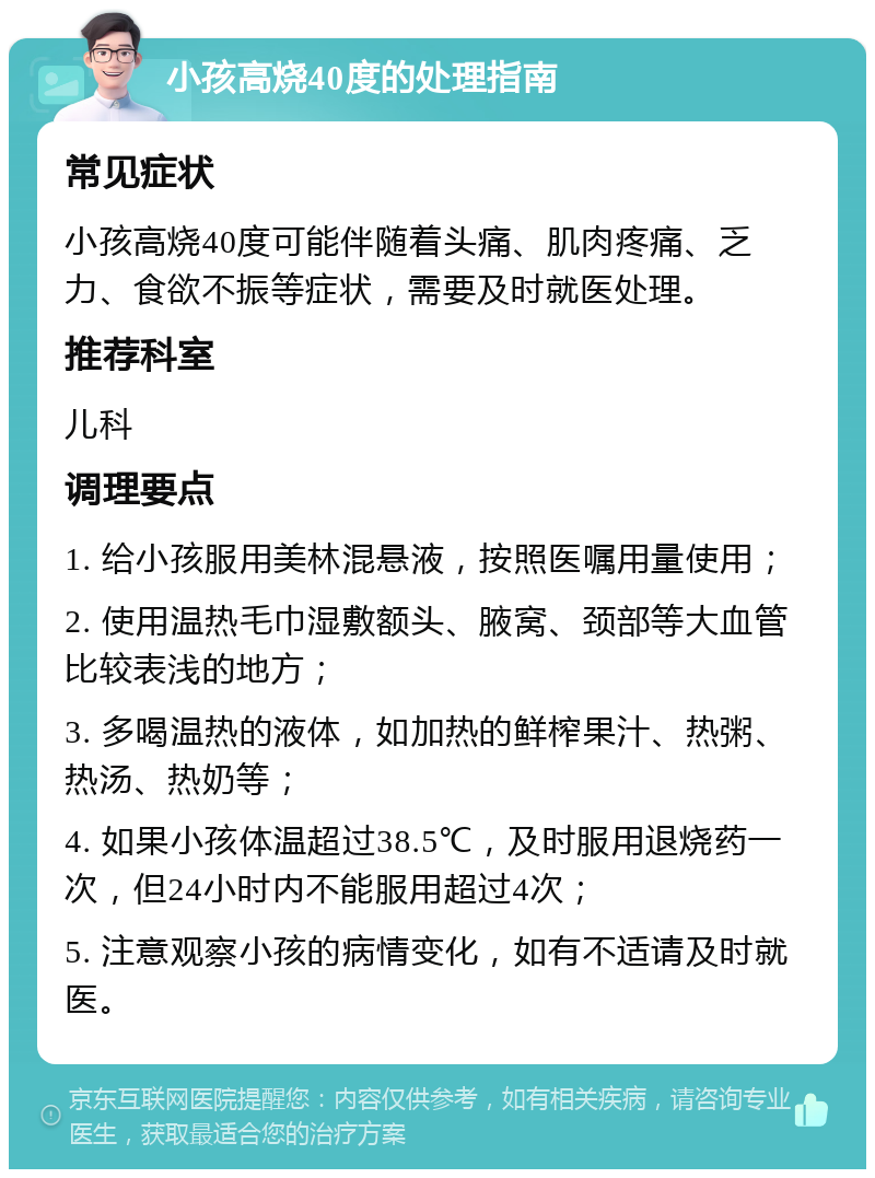 小孩高烧40度的处理指南 常见症状 小孩高烧40度可能伴随着头痛、肌肉疼痛、乏力、食欲不振等症状，需要及时就医处理。 推荐科室 儿科 调理要点 1. 给小孩服用美林混悬液，按照医嘱用量使用； 2. 使用温热毛巾湿敷额头、腋窝、颈部等大血管比较表浅的地方； 3. 多喝温热的液体，如加热的鲜榨果汁、热粥、热汤、热奶等； 4. 如果小孩体温超过38.5℃，及时服用退烧药一次，但24小时内不能服用超过4次； 5. 注意观察小孩的病情变化，如有不适请及时就医。