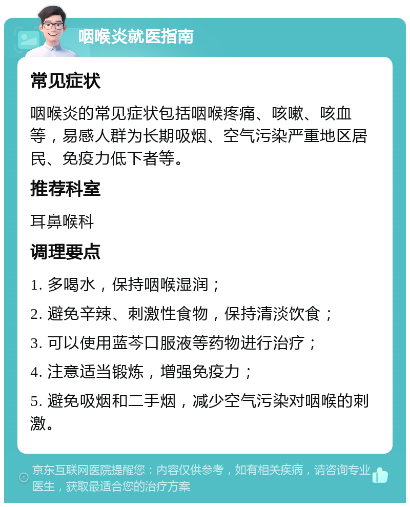 咽喉炎就医指南 常见症状 咽喉炎的常见症状包括咽喉疼痛、咳嗽、咳血等，易感人群为长期吸烟、空气污染严重地区居民、免疫力低下者等。 推荐科室 耳鼻喉科 调理要点 1. 多喝水，保持咽喉湿润； 2. 避免辛辣、刺激性食物，保持清淡饮食； 3. 可以使用蓝芩口服液等药物进行治疗； 4. 注意适当锻炼，增强免疫力； 5. 避免吸烟和二手烟，减少空气污染对咽喉的刺激。