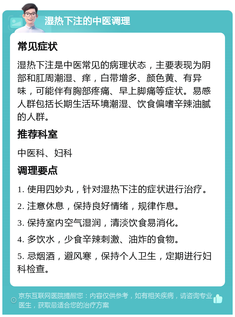 湿热下注的中医调理 常见症状 湿热下注是中医常见的病理状态，主要表现为阴部和肛周潮湿、痒，白带增多、颜色黄、有异味，可能伴有胸部疼痛、早上脚痛等症状。易感人群包括长期生活环境潮湿、饮食偏嗜辛辣油腻的人群。 推荐科室 中医科、妇科 调理要点 1. 使用四妙丸，针对湿热下注的症状进行治疗。 2. 注意休息，保持良好情绪，规律作息。 3. 保持室内空气湿润，清淡饮食易消化。 4. 多饮水，少食辛辣刺激、油炸的食物。 5. 忌烟酒，避风寒，保持个人卫生，定期进行妇科检查。