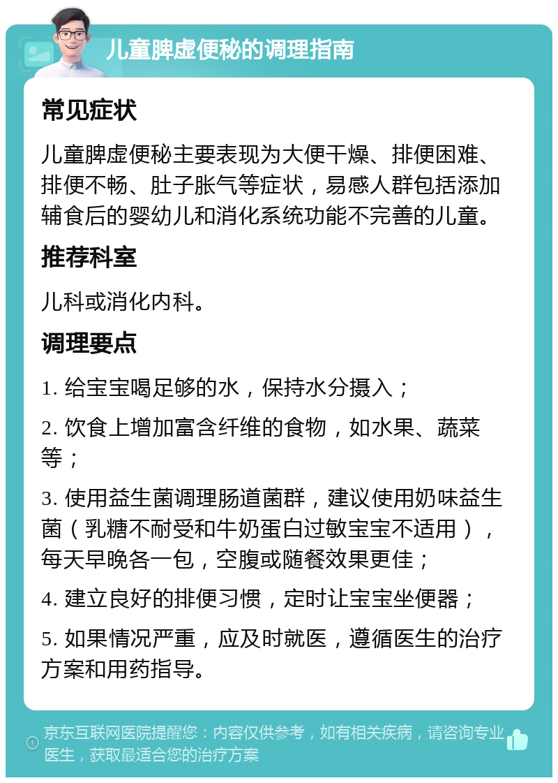 儿童脾虚便秘的调理指南 常见症状 儿童脾虚便秘主要表现为大便干燥、排便困难、排便不畅、肚子胀气等症状，易感人群包括添加辅食后的婴幼儿和消化系统功能不完善的儿童。 推荐科室 儿科或消化内科。 调理要点 1. 给宝宝喝足够的水，保持水分摄入； 2. 饮食上增加富含纤维的食物，如水果、蔬菜等； 3. 使用益生菌调理肠道菌群，建议使用奶味益生菌（乳糖不耐受和牛奶蛋白过敏宝宝不适用），每天早晚各一包，空腹或随餐效果更佳； 4. 建立良好的排便习惯，定时让宝宝坐便器； 5. 如果情况严重，应及时就医，遵循医生的治疗方案和用药指导。