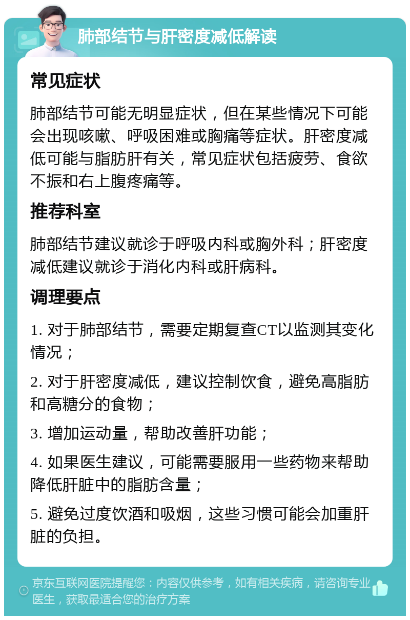 肺部结节与肝密度减低解读 常见症状 肺部结节可能无明显症状，但在某些情况下可能会出现咳嗽、呼吸困难或胸痛等症状。肝密度减低可能与脂肪肝有关，常见症状包括疲劳、食欲不振和右上腹疼痛等。 推荐科室 肺部结节建议就诊于呼吸内科或胸外科；肝密度减低建议就诊于消化内科或肝病科。 调理要点 1. 对于肺部结节，需要定期复查CT以监测其变化情况； 2. 对于肝密度减低，建议控制饮食，避免高脂肪和高糖分的食物； 3. 增加运动量，帮助改善肝功能； 4. 如果医生建议，可能需要服用一些药物来帮助降低肝脏中的脂肪含量； 5. 避免过度饮酒和吸烟，这些习惯可能会加重肝脏的负担。