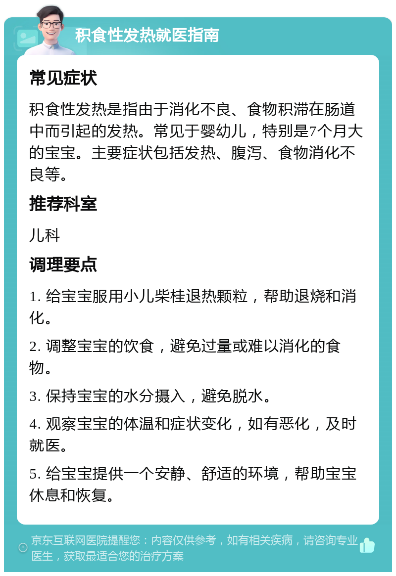 积食性发热就医指南 常见症状 积食性发热是指由于消化不良、食物积滞在肠道中而引起的发热。常见于婴幼儿，特别是7个月大的宝宝。主要症状包括发热、腹泻、食物消化不良等。 推荐科室 儿科 调理要点 1. 给宝宝服用小儿柴桂退热颗粒，帮助退烧和消化。 2. 调整宝宝的饮食，避免过量或难以消化的食物。 3. 保持宝宝的水分摄入，避免脱水。 4. 观察宝宝的体温和症状变化，如有恶化，及时就医。 5. 给宝宝提供一个安静、舒适的环境，帮助宝宝休息和恢复。