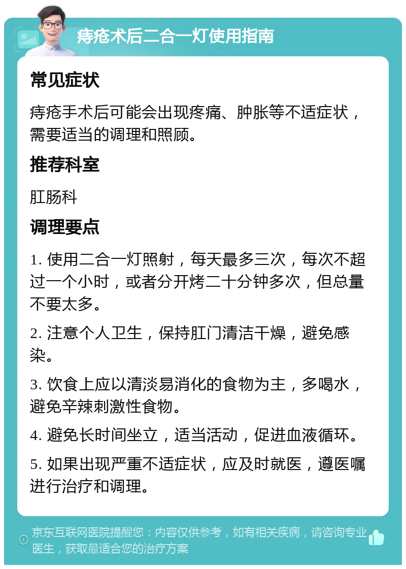 痔疮术后二合一灯使用指南 常见症状 痔疮手术后可能会出现疼痛、肿胀等不适症状，需要适当的调理和照顾。 推荐科室 肛肠科 调理要点 1. 使用二合一灯照射，每天最多三次，每次不超过一个小时，或者分开烤二十分钟多次，但总量不要太多。 2. 注意个人卫生，保持肛门清洁干燥，避免感染。 3. 饮食上应以清淡易消化的食物为主，多喝水，避免辛辣刺激性食物。 4. 避免长时间坐立，适当活动，促进血液循环。 5. 如果出现严重不适症状，应及时就医，遵医嘱进行治疗和调理。