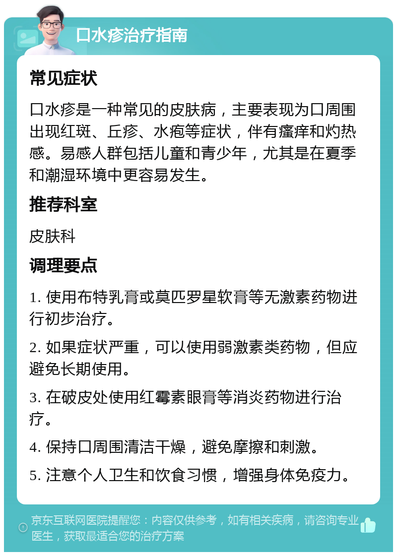 口水疹治疗指南 常见症状 口水疹是一种常见的皮肤病，主要表现为口周围出现红斑、丘疹、水疱等症状，伴有瘙痒和灼热感。易感人群包括儿童和青少年，尤其是在夏季和潮湿环境中更容易发生。 推荐科室 皮肤科 调理要点 1. 使用布特乳膏或莫匹罗星软膏等无激素药物进行初步治疗。 2. 如果症状严重，可以使用弱激素类药物，但应避免长期使用。 3. 在破皮处使用红霉素眼膏等消炎药物进行治疗。 4. 保持口周围清洁干燥，避免摩擦和刺激。 5. 注意个人卫生和饮食习惯，增强身体免疫力。