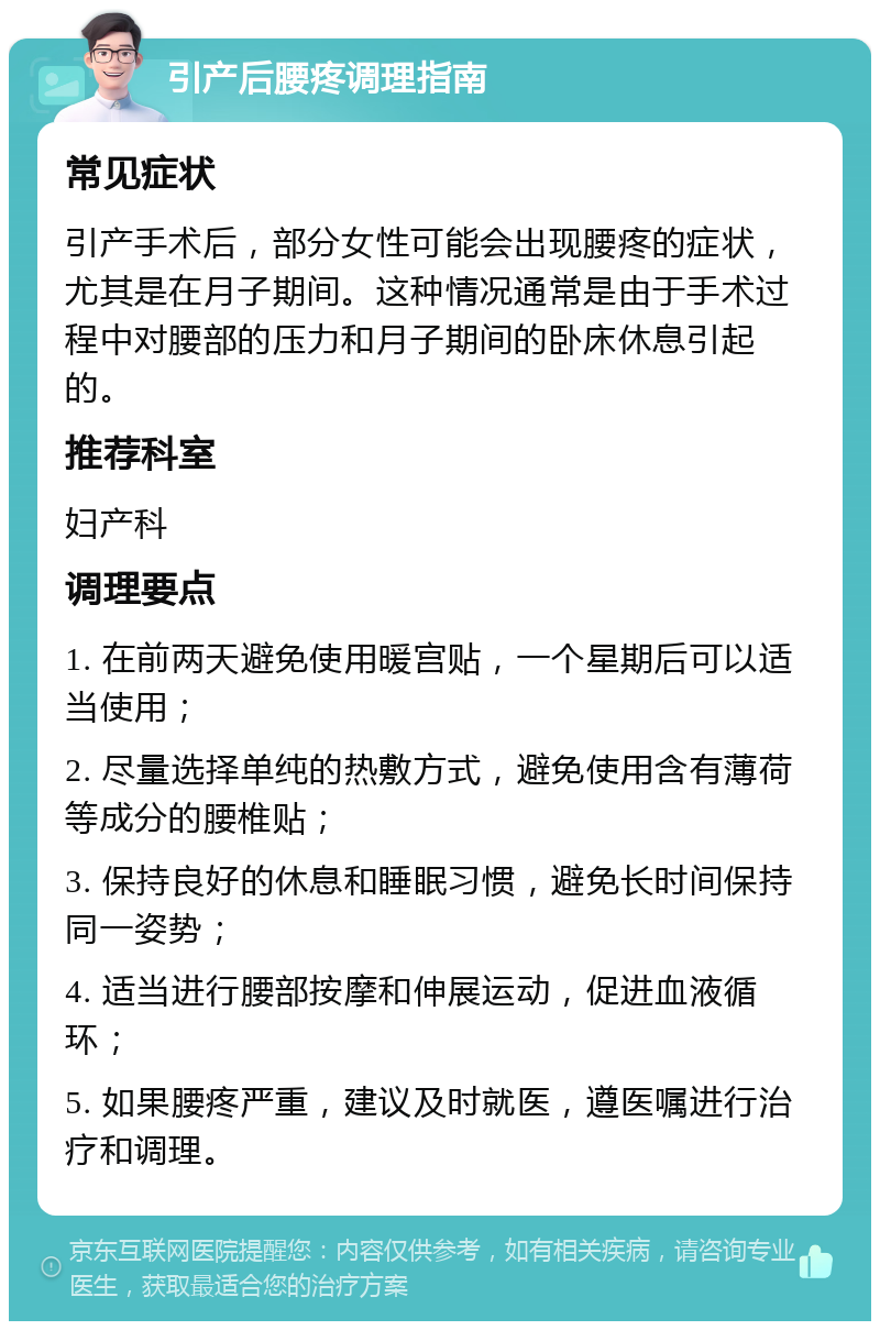 引产后腰疼调理指南 常见症状 引产手术后，部分女性可能会出现腰疼的症状，尤其是在月子期间。这种情况通常是由于手术过程中对腰部的压力和月子期间的卧床休息引起的。 推荐科室 妇产科 调理要点 1. 在前两天避免使用暖宫贴，一个星期后可以适当使用； 2. 尽量选择单纯的热敷方式，避免使用含有薄荷等成分的腰椎贴； 3. 保持良好的休息和睡眠习惯，避免长时间保持同一姿势； 4. 适当进行腰部按摩和伸展运动，促进血液循环； 5. 如果腰疼严重，建议及时就医，遵医嘱进行治疗和调理。