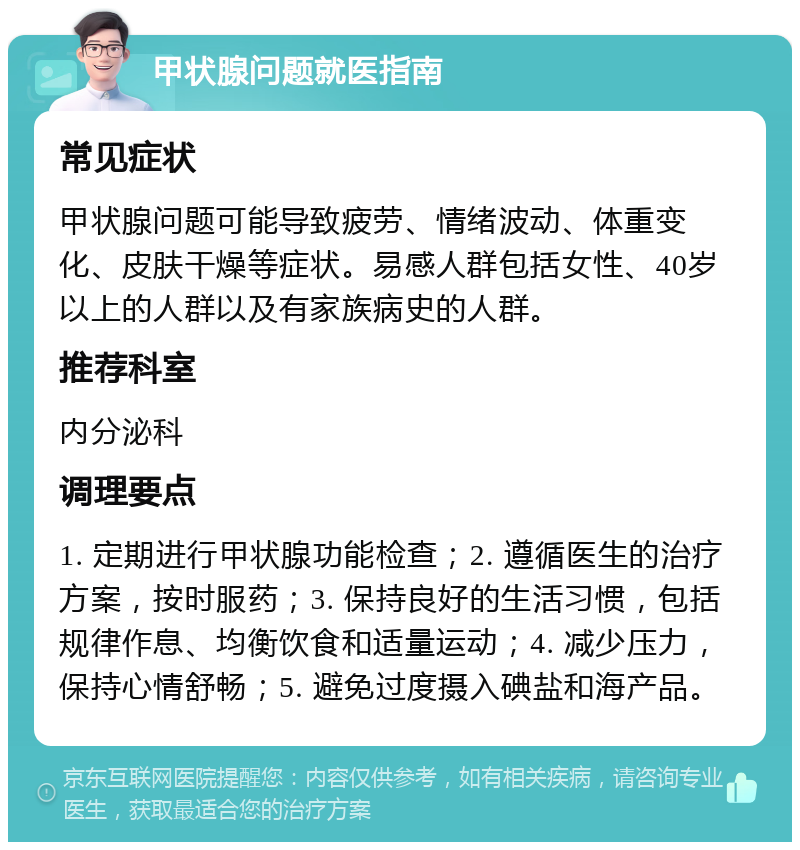 甲状腺问题就医指南 常见症状 甲状腺问题可能导致疲劳、情绪波动、体重变化、皮肤干燥等症状。易感人群包括女性、40岁以上的人群以及有家族病史的人群。 推荐科室 内分泌科 调理要点 1. 定期进行甲状腺功能检查；2. 遵循医生的治疗方案，按时服药；3. 保持良好的生活习惯，包括规律作息、均衡饮食和适量运动；4. 减少压力，保持心情舒畅；5. 避免过度摄入碘盐和海产品。