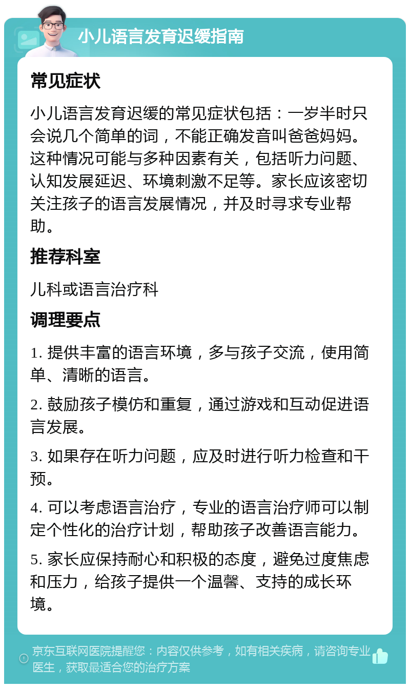 小儿语言发育迟缓指南 常见症状 小儿语言发育迟缓的常见症状包括：一岁半时只会说几个简单的词，不能正确发音叫爸爸妈妈。这种情况可能与多种因素有关，包括听力问题、认知发展延迟、环境刺激不足等。家长应该密切关注孩子的语言发展情况，并及时寻求专业帮助。 推荐科室 儿科或语言治疗科 调理要点 1. 提供丰富的语言环境，多与孩子交流，使用简单、清晰的语言。 2. 鼓励孩子模仿和重复，通过游戏和互动促进语言发展。 3. 如果存在听力问题，应及时进行听力检查和干预。 4. 可以考虑语言治疗，专业的语言治疗师可以制定个性化的治疗计划，帮助孩子改善语言能力。 5. 家长应保持耐心和积极的态度，避免过度焦虑和压力，给孩子提供一个温馨、支持的成长环境。