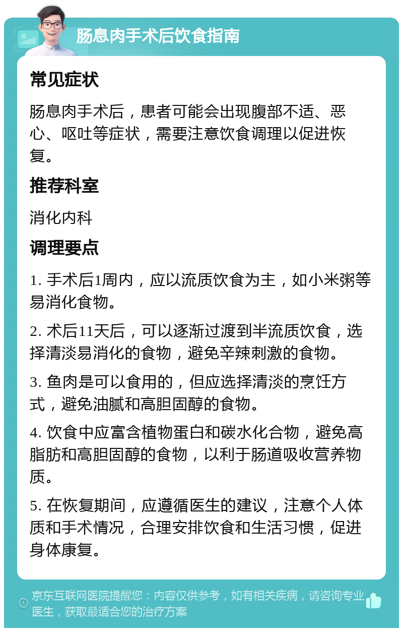 肠息肉手术后饮食指南 常见症状 肠息肉手术后，患者可能会出现腹部不适、恶心、呕吐等症状，需要注意饮食调理以促进恢复。 推荐科室 消化内科 调理要点 1. 手术后1周内，应以流质饮食为主，如小米粥等易消化食物。 2. 术后11天后，可以逐渐过渡到半流质饮食，选择清淡易消化的食物，避免辛辣刺激的食物。 3. 鱼肉是可以食用的，但应选择清淡的烹饪方式，避免油腻和高胆固醇的食物。 4. 饮食中应富含植物蛋白和碳水化合物，避免高脂肪和高胆固醇的食物，以利于肠道吸收营养物质。 5. 在恢复期间，应遵循医生的建议，注意个人体质和手术情况，合理安排饮食和生活习惯，促进身体康复。