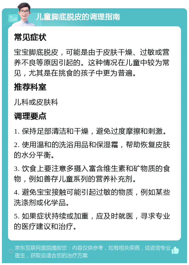 儿童脚底脱皮的调理指南 常见症状 宝宝脚底脱皮，可能是由于皮肤干燥、过敏或营养不良等原因引起的。这种情况在儿童中较为常见，尤其是在挑食的孩子中更为普遍。 推荐科室 儿科或皮肤科 调理要点 1. 保持足部清洁和干燥，避免过度摩擦和刺激。 2. 使用温和的洗浴用品和保湿霜，帮助恢复皮肤的水分平衡。 3. 饮食上要注意多摄入富含维生素和矿物质的食物，例如善存儿童系列的营养补充剂。 4. 避免宝宝接触可能引起过敏的物质，例如某些洗涤剂或化学品。 5. 如果症状持续或加重，应及时就医，寻求专业的医疗建议和治疗。