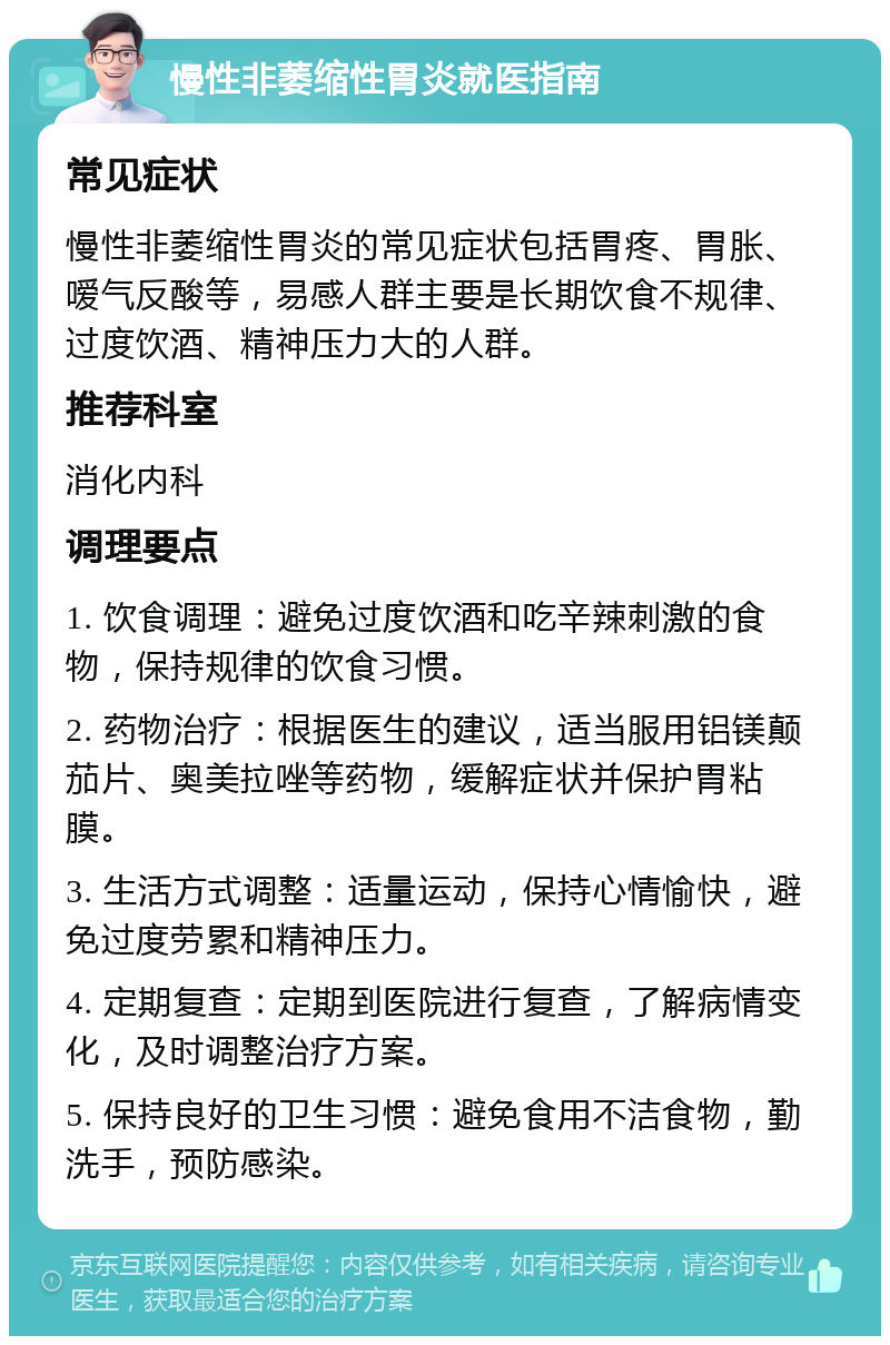 慢性非萎缩性胃炎就医指南 常见症状 慢性非萎缩性胃炎的常见症状包括胃疼、胃胀、嗳气反酸等，易感人群主要是长期饮食不规律、过度饮酒、精神压力大的人群。 推荐科室 消化内科 调理要点 1. 饮食调理：避免过度饮酒和吃辛辣刺激的食物，保持规律的饮食习惯。 2. 药物治疗：根据医生的建议，适当服用铝镁颠茄片、奥美拉唑等药物，缓解症状并保护胃粘膜。 3. 生活方式调整：适量运动，保持心情愉快，避免过度劳累和精神压力。 4. 定期复查：定期到医院进行复查，了解病情变化，及时调整治疗方案。 5. 保持良好的卫生习惯：避免食用不洁食物，勤洗手，预防感染。