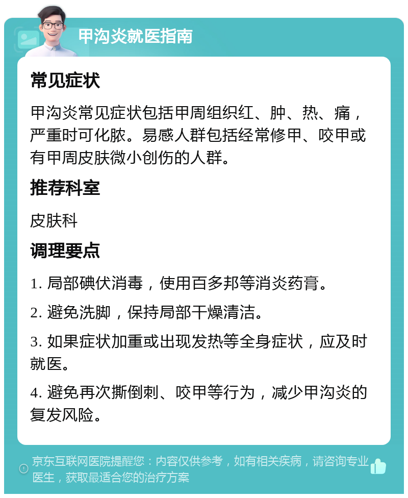 甲沟炎就医指南 常见症状 甲沟炎常见症状包括甲周组织红、肿、热、痛，严重时可化脓。易感人群包括经常修甲、咬甲或有甲周皮肤微小创伤的人群。 推荐科室 皮肤科 调理要点 1. 局部碘伏消毒，使用百多邦等消炎药膏。 2. 避免洗脚，保持局部干燥清洁。 3. 如果症状加重或出现发热等全身症状，应及时就医。 4. 避免再次撕倒刺、咬甲等行为，减少甲沟炎的复发风险。