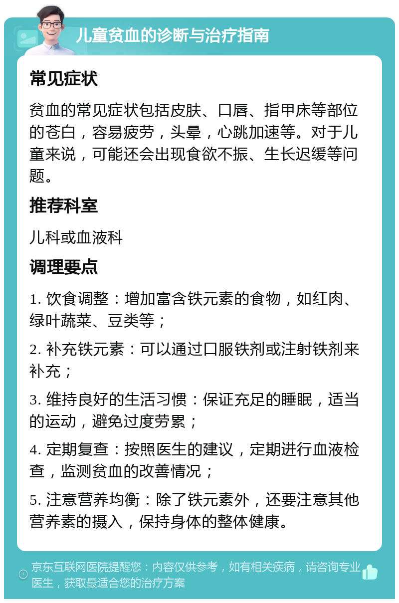 儿童贫血的诊断与治疗指南 常见症状 贫血的常见症状包括皮肤、口唇、指甲床等部位的苍白，容易疲劳，头晕，心跳加速等。对于儿童来说，可能还会出现食欲不振、生长迟缓等问题。 推荐科室 儿科或血液科 调理要点 1. 饮食调整：增加富含铁元素的食物，如红肉、绿叶蔬菜、豆类等； 2. 补充铁元素：可以通过口服铁剂或注射铁剂来补充； 3. 维持良好的生活习惯：保证充足的睡眠，适当的运动，避免过度劳累； 4. 定期复查：按照医生的建议，定期进行血液检查，监测贫血的改善情况； 5. 注意营养均衡：除了铁元素外，还要注意其他营养素的摄入，保持身体的整体健康。