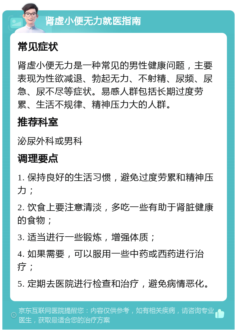 肾虚小便无力就医指南 常见症状 肾虚小便无力是一种常见的男性健康问题，主要表现为性欲减退、勃起无力、不射精、尿频、尿急、尿不尽等症状。易感人群包括长期过度劳累、生活不规律、精神压力大的人群。 推荐科室 泌尿外科或男科 调理要点 1. 保持良好的生活习惯，避免过度劳累和精神压力； 2. 饮食上要注意清淡，多吃一些有助于肾脏健康的食物； 3. 适当进行一些锻炼，增强体质； 4. 如果需要，可以服用一些中药或西药进行治疗； 5. 定期去医院进行检查和治疗，避免病情恶化。