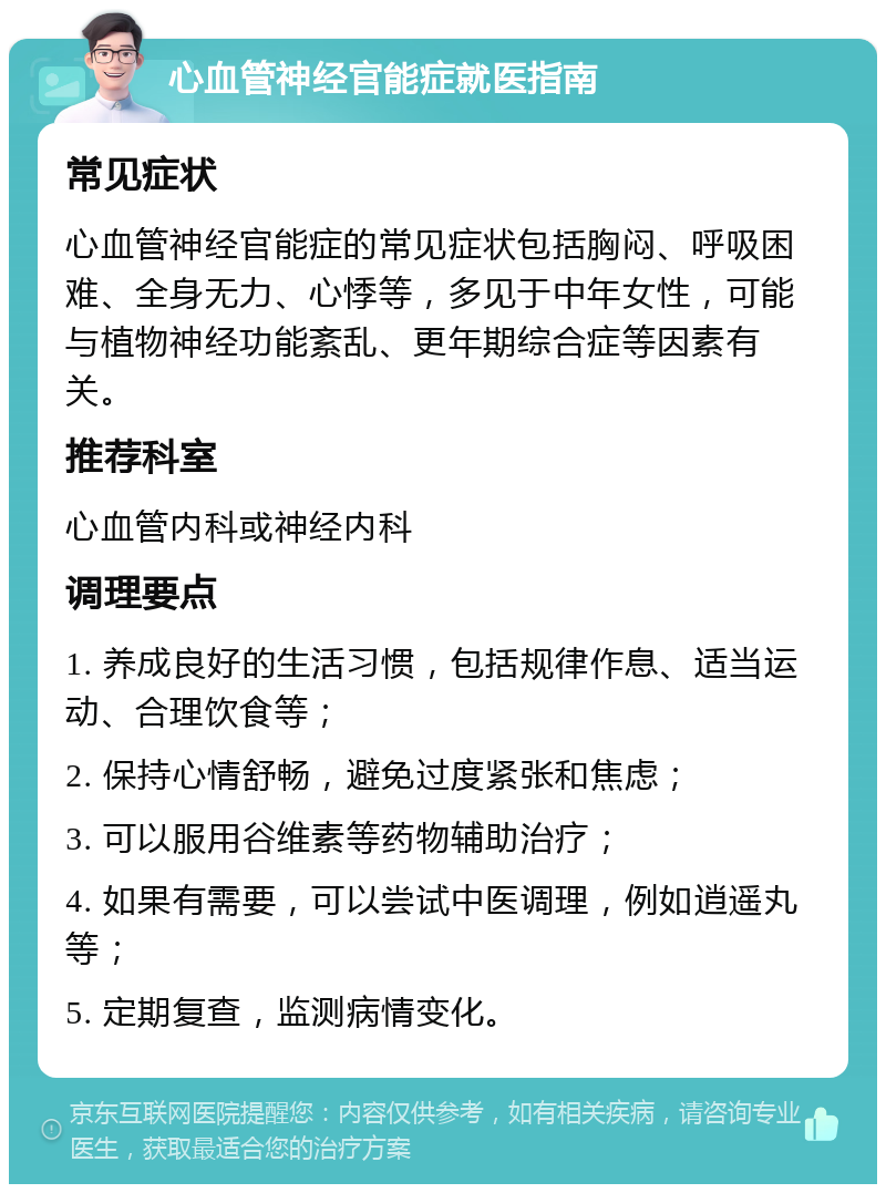 心血管神经官能症就医指南 常见症状 心血管神经官能症的常见症状包括胸闷、呼吸困难、全身无力、心悸等，多见于中年女性，可能与植物神经功能紊乱、更年期综合症等因素有关。 推荐科室 心血管内科或神经内科 调理要点 1. 养成良好的生活习惯，包括规律作息、适当运动、合理饮食等； 2. 保持心情舒畅，避免过度紧张和焦虑； 3. 可以服用谷维素等药物辅助治疗； 4. 如果有需要，可以尝试中医调理，例如逍遥丸等； 5. 定期复查，监测病情变化。