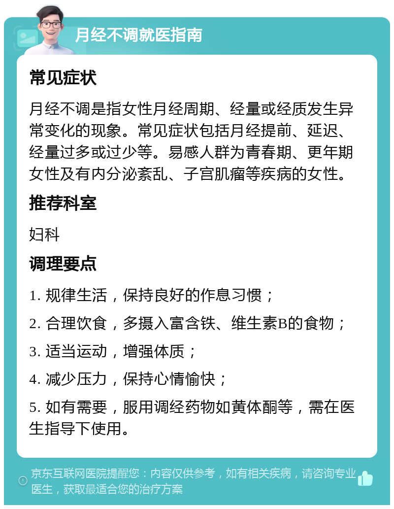 月经不调就医指南 常见症状 月经不调是指女性月经周期、经量或经质发生异常变化的现象。常见症状包括月经提前、延迟、经量过多或过少等。易感人群为青春期、更年期女性及有内分泌紊乱、子宫肌瘤等疾病的女性。 推荐科室 妇科 调理要点 1. 规律生活，保持良好的作息习惯； 2. 合理饮食，多摄入富含铁、维生素B的食物； 3. 适当运动，增强体质； 4. 减少压力，保持心情愉快； 5. 如有需要，服用调经药物如黄体酮等，需在医生指导下使用。