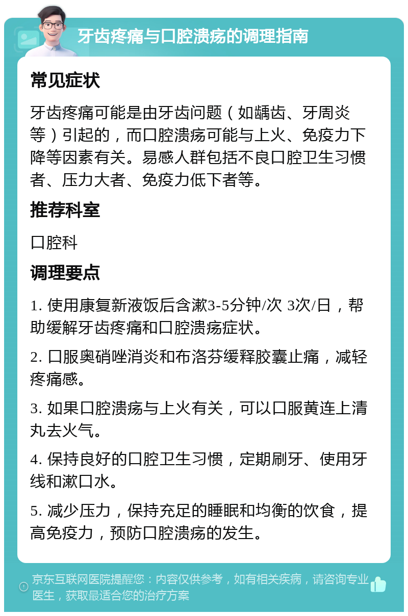 牙齿疼痛与口腔溃疡的调理指南 常见症状 牙齿疼痛可能是由牙齿问题（如龋齿、牙周炎等）引起的，而口腔溃疡可能与上火、免疫力下降等因素有关。易感人群包括不良口腔卫生习惯者、压力大者、免疫力低下者等。 推荐科室 口腔科 调理要点 1. 使用康复新液饭后含漱3-5分钟/次 3次/日，帮助缓解牙齿疼痛和口腔溃疡症状。 2. 口服奥硝唑消炎和布洛芬缓释胶囊止痛，减轻疼痛感。 3. 如果口腔溃疡与上火有关，可以口服黄连上清丸去火气。 4. 保持良好的口腔卫生习惯，定期刷牙、使用牙线和漱口水。 5. 减少压力，保持充足的睡眠和均衡的饮食，提高免疫力，预防口腔溃疡的发生。