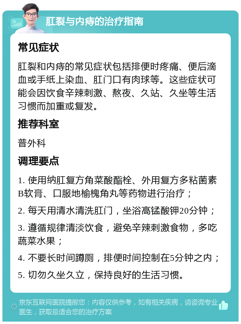 肛裂与内痔的治疗指南 常见症状 肛裂和内痔的常见症状包括排便时疼痛、便后滴血或手纸上染血、肛门口有肉球等。这些症状可能会因饮食辛辣刺激、熬夜、久站、久坐等生活习惯而加重或复发。 推荐科室 普外科 调理要点 1. 使用纳肛复方角菜酸酯栓、外用复方多粘菌素B软膏、口服地榆槐角丸等药物进行治疗； 2. 每天用清水清洗肛门，坐浴高锰酸钾20分钟； 3. 遵循规律清淡饮食，避免辛辣刺激食物，多吃蔬菜水果； 4. 不要长时间蹲厕，排便时间控制在5分钟之内； 5. 切勿久坐久立，保持良好的生活习惯。