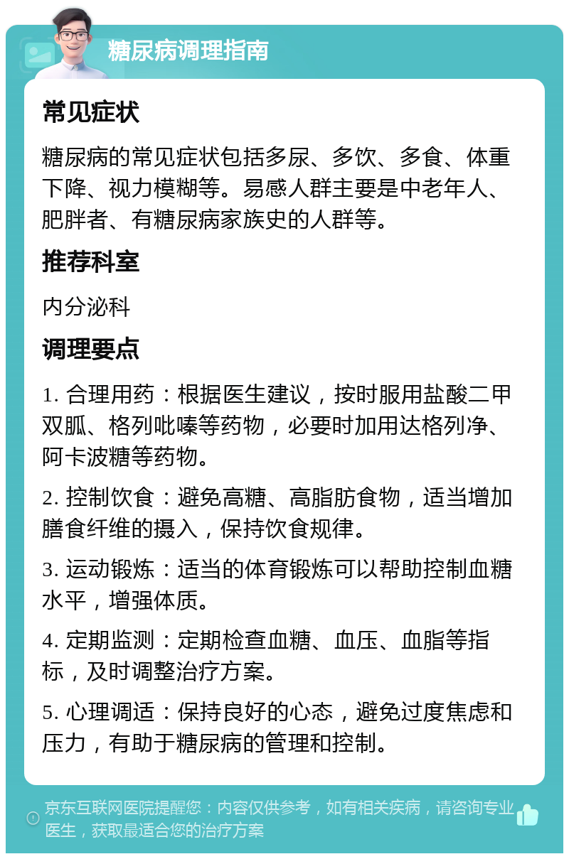 糖尿病调理指南 常见症状 糖尿病的常见症状包括多尿、多饮、多食、体重下降、视力模糊等。易感人群主要是中老年人、肥胖者、有糖尿病家族史的人群等。 推荐科室 内分泌科 调理要点 1. 合理用药：根据医生建议，按时服用盐酸二甲双胍、格列吡嗪等药物，必要时加用达格列净、阿卡波糖等药物。 2. 控制饮食：避免高糖、高脂肪食物，适当增加膳食纤维的摄入，保持饮食规律。 3. 运动锻炼：适当的体育锻炼可以帮助控制血糖水平，增强体质。 4. 定期监测：定期检查血糖、血压、血脂等指标，及时调整治疗方案。 5. 心理调适：保持良好的心态，避免过度焦虑和压力，有助于糖尿病的管理和控制。