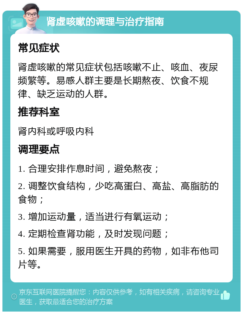 肾虚咳嗽的调理与治疗指南 常见症状 肾虚咳嗽的常见症状包括咳嗽不止、咳血、夜尿频繁等。易感人群主要是长期熬夜、饮食不规律、缺乏运动的人群。 推荐科室 肾内科或呼吸内科 调理要点 1. 合理安排作息时间，避免熬夜； 2. 调整饮食结构，少吃高蛋白、高盐、高脂肪的食物； 3. 增加运动量，适当进行有氧运动； 4. 定期检查肾功能，及时发现问题； 5. 如果需要，服用医生开具的药物，如非布他司片等。