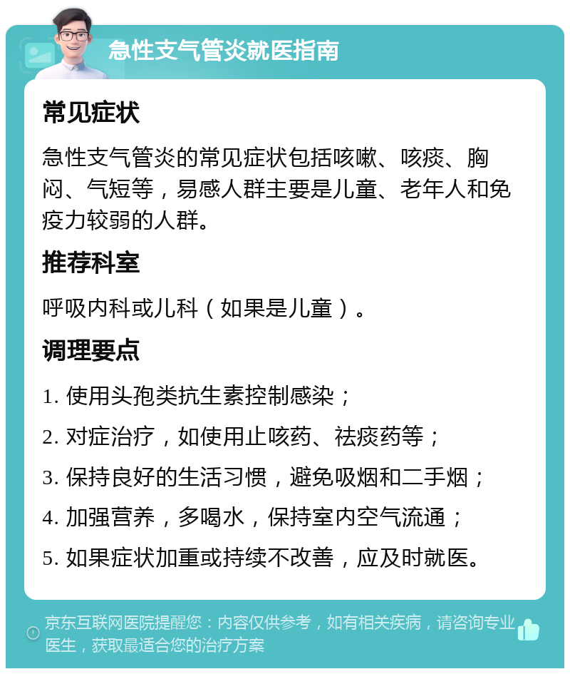 急性支气管炎就医指南 常见症状 急性支气管炎的常见症状包括咳嗽、咳痰、胸闷、气短等，易感人群主要是儿童、老年人和免疫力较弱的人群。 推荐科室 呼吸内科或儿科（如果是儿童）。 调理要点 1. 使用头孢类抗生素控制感染； 2. 对症治疗，如使用止咳药、祛痰药等； 3. 保持良好的生活习惯，避免吸烟和二手烟； 4. 加强营养，多喝水，保持室内空气流通； 5. 如果症状加重或持续不改善，应及时就医。