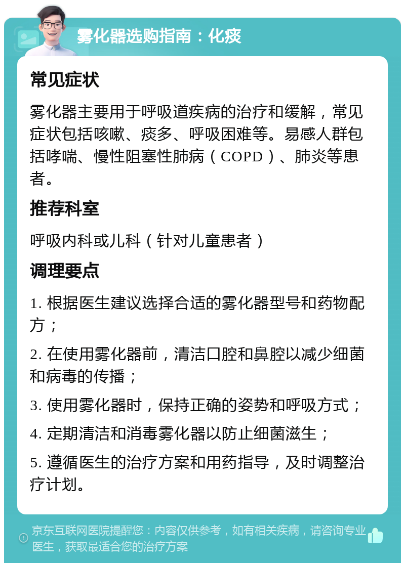 雾化器选购指南：化痰 常见症状 雾化器主要用于呼吸道疾病的治疗和缓解，常见症状包括咳嗽、痰多、呼吸困难等。易感人群包括哮喘、慢性阻塞性肺病（COPD）、肺炎等患者。 推荐科室 呼吸内科或儿科（针对儿童患者） 调理要点 1. 根据医生建议选择合适的雾化器型号和药物配方； 2. 在使用雾化器前，清洁口腔和鼻腔以减少细菌和病毒的传播； 3. 使用雾化器时，保持正确的姿势和呼吸方式； 4. 定期清洁和消毒雾化器以防止细菌滋生； 5. 遵循医生的治疗方案和用药指导，及时调整治疗计划。