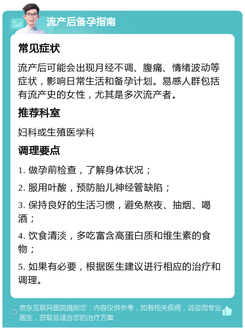 流产后备孕指南 常见症状 流产后可能会出现月经不调、腹痛、情绪波动等症状，影响日常生活和备孕计划。易感人群包括有流产史的女性，尤其是多次流产者。 推荐科室 妇科或生殖医学科 调理要点 1. 做孕前检查，了解身体状况； 2. 服用叶酸，预防胎儿神经管缺陷； 3. 保持良好的生活习惯，避免熬夜、抽烟、喝酒； 4. 饮食清淡，多吃富含高蛋白质和维生素的食物； 5. 如果有必要，根据医生建议进行相应的治疗和调理。