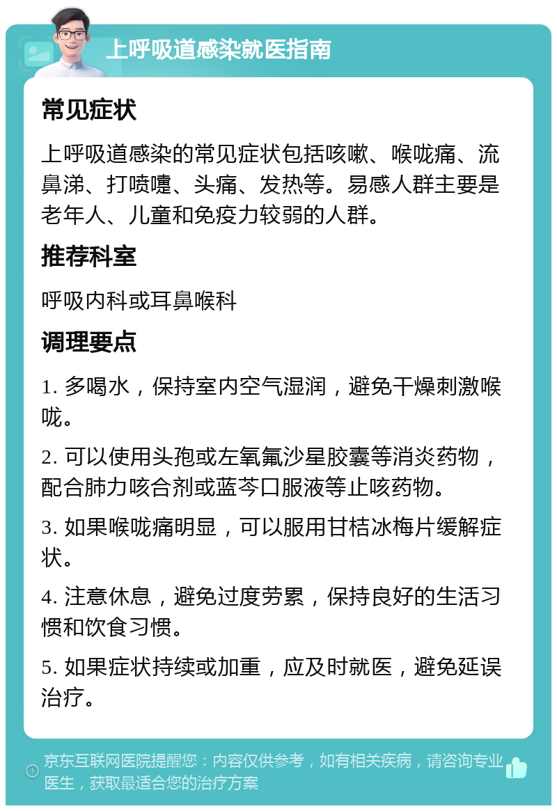 上呼吸道感染就医指南 常见症状 上呼吸道感染的常见症状包括咳嗽、喉咙痛、流鼻涕、打喷嚏、头痛、发热等。易感人群主要是老年人、儿童和免疫力较弱的人群。 推荐科室 呼吸内科或耳鼻喉科 调理要点 1. 多喝水，保持室内空气湿润，避免干燥刺激喉咙。 2. 可以使用头孢或左氧氟沙星胶囊等消炎药物，配合肺力咳合剂或蓝芩口服液等止咳药物。 3. 如果喉咙痛明显，可以服用甘桔冰梅片缓解症状。 4. 注意休息，避免过度劳累，保持良好的生活习惯和饮食习惯。 5. 如果症状持续或加重，应及时就医，避免延误治疗。