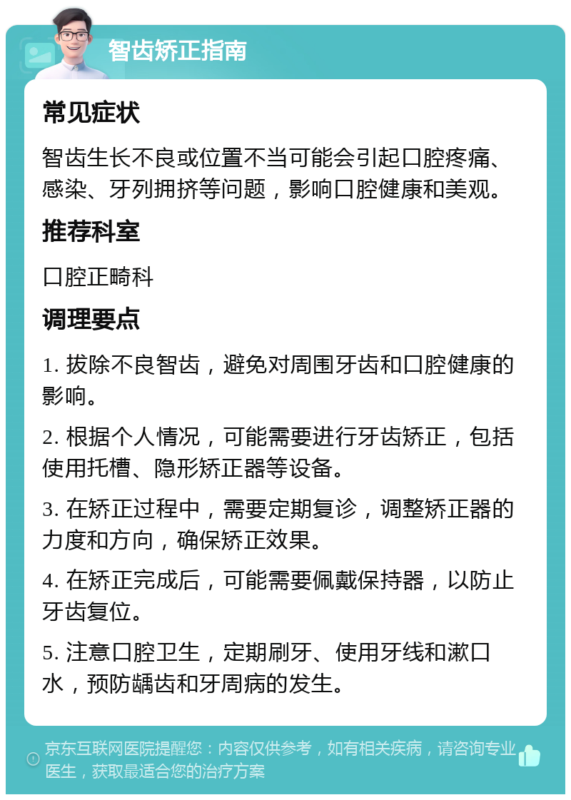 智齿矫正指南 常见症状 智齿生长不良或位置不当可能会引起口腔疼痛、感染、牙列拥挤等问题，影响口腔健康和美观。 推荐科室 口腔正畸科 调理要点 1. 拔除不良智齿，避免对周围牙齿和口腔健康的影响。 2. 根据个人情况，可能需要进行牙齿矫正，包括使用托槽、隐形矫正器等设备。 3. 在矫正过程中，需要定期复诊，调整矫正器的力度和方向，确保矫正效果。 4. 在矫正完成后，可能需要佩戴保持器，以防止牙齿复位。 5. 注意口腔卫生，定期刷牙、使用牙线和漱口水，预防龋齿和牙周病的发生。