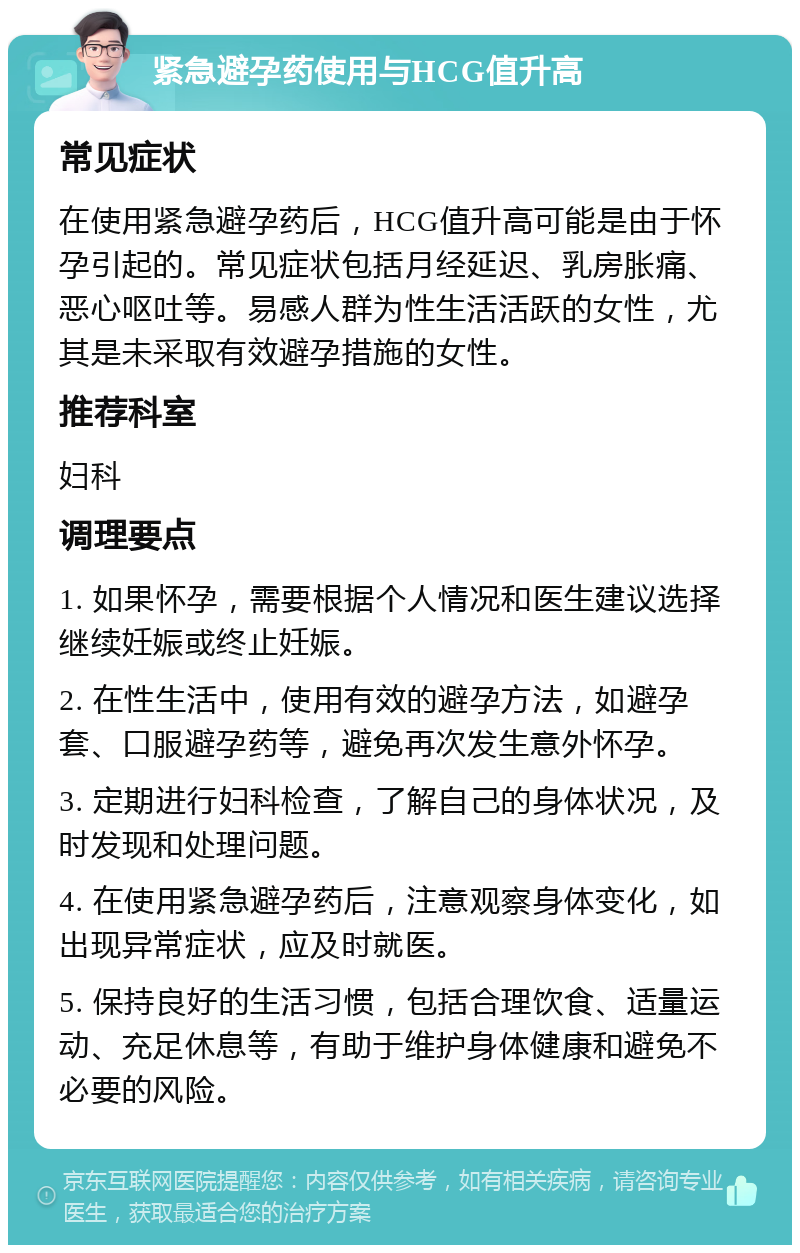 紧急避孕药使用与HCG值升高 常见症状 在使用紧急避孕药后，HCG值升高可能是由于怀孕引起的。常见症状包括月经延迟、乳房胀痛、恶心呕吐等。易感人群为性生活活跃的女性，尤其是未采取有效避孕措施的女性。 推荐科室 妇科 调理要点 1. 如果怀孕，需要根据个人情况和医生建议选择继续妊娠或终止妊娠。 2. 在性生活中，使用有效的避孕方法，如避孕套、口服避孕药等，避免再次发生意外怀孕。 3. 定期进行妇科检查，了解自己的身体状况，及时发现和处理问题。 4. 在使用紧急避孕药后，注意观察身体变化，如出现异常症状，应及时就医。 5. 保持良好的生活习惯，包括合理饮食、适量运动、充足休息等，有助于维护身体健康和避免不必要的风险。