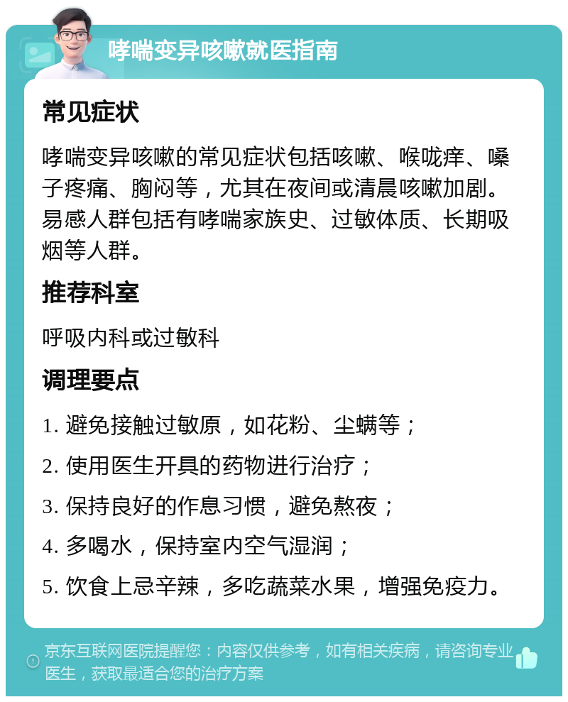 哮喘变异咳嗽就医指南 常见症状 哮喘变异咳嗽的常见症状包括咳嗽、喉咙痒、嗓子疼痛、胸闷等，尤其在夜间或清晨咳嗽加剧。易感人群包括有哮喘家族史、过敏体质、长期吸烟等人群。 推荐科室 呼吸内科或过敏科 调理要点 1. 避免接触过敏原，如花粉、尘螨等； 2. 使用医生开具的药物进行治疗； 3. 保持良好的作息习惯，避免熬夜； 4. 多喝水，保持室内空气湿润； 5. 饮食上忌辛辣，多吃蔬菜水果，增强免疫力。