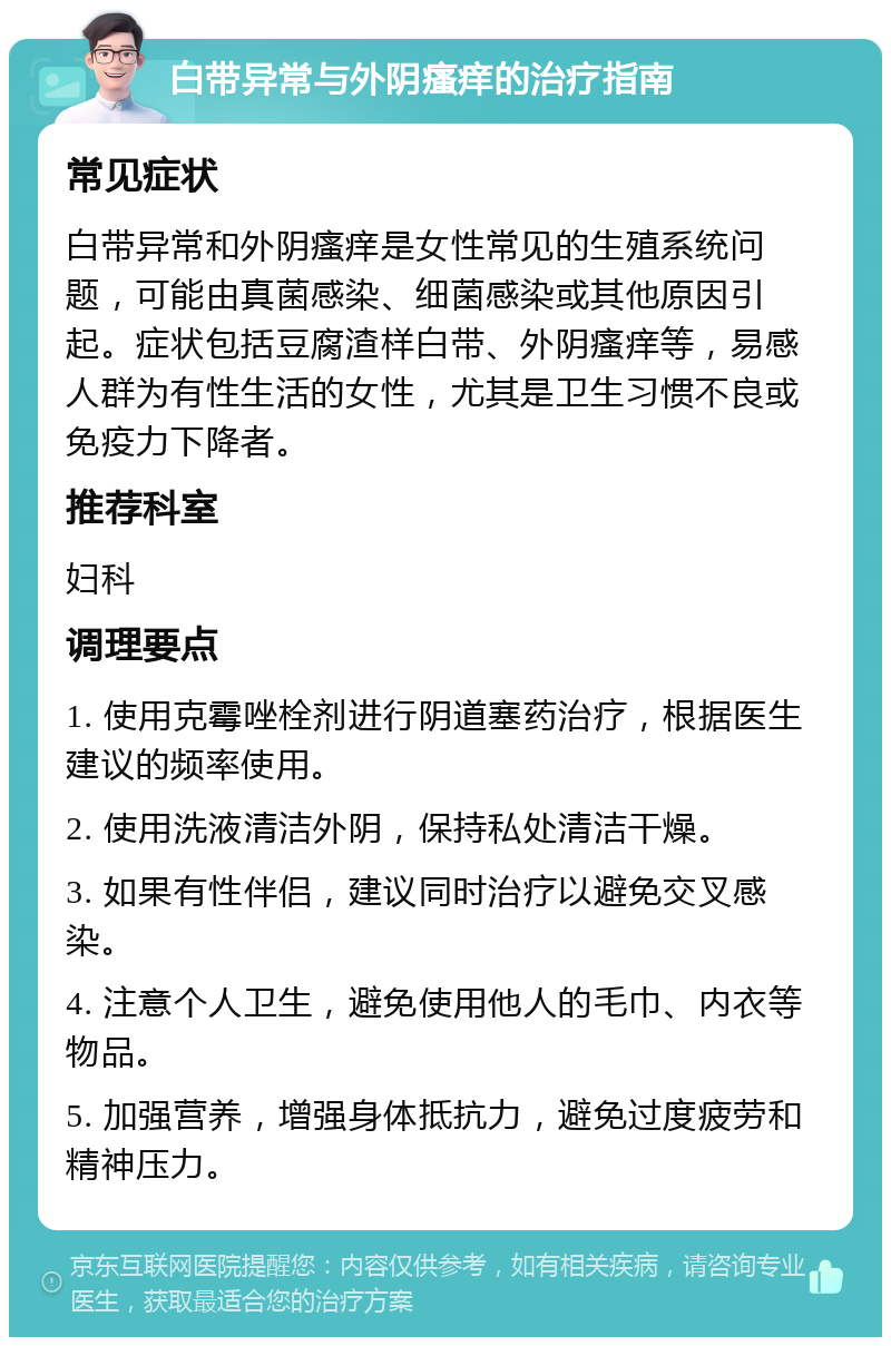 白带异常与外阴瘙痒的治疗指南 常见症状 白带异常和外阴瘙痒是女性常见的生殖系统问题，可能由真菌感染、细菌感染或其他原因引起。症状包括豆腐渣样白带、外阴瘙痒等，易感人群为有性生活的女性，尤其是卫生习惯不良或免疫力下降者。 推荐科室 妇科 调理要点 1. 使用克霉唑栓剂进行阴道塞药治疗，根据医生建议的频率使用。 2. 使用洗液清洁外阴，保持私处清洁干燥。 3. 如果有性伴侣，建议同时治疗以避免交叉感染。 4. 注意个人卫生，避免使用他人的毛巾、内衣等物品。 5. 加强营养，增强身体抵抗力，避免过度疲劳和精神压力。