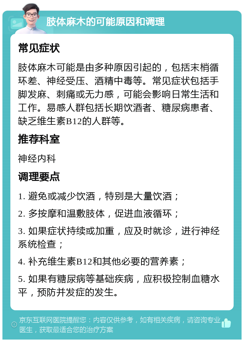 肢体麻木的可能原因和调理 常见症状 肢体麻木可能是由多种原因引起的，包括末梢循环差、神经受压、酒精中毒等。常见症状包括手脚发麻、刺痛或无力感，可能会影响日常生活和工作。易感人群包括长期饮酒者、糖尿病患者、缺乏维生素B12的人群等。 推荐科室 神经内科 调理要点 1. 避免或减少饮酒，特别是大量饮酒； 2. 多按摩和温敷肢体，促进血液循环； 3. 如果症状持续或加重，应及时就诊，进行神经系统检查； 4. 补充维生素B12和其他必要的营养素； 5. 如果有糖尿病等基础疾病，应积极控制血糖水平，预防并发症的发生。