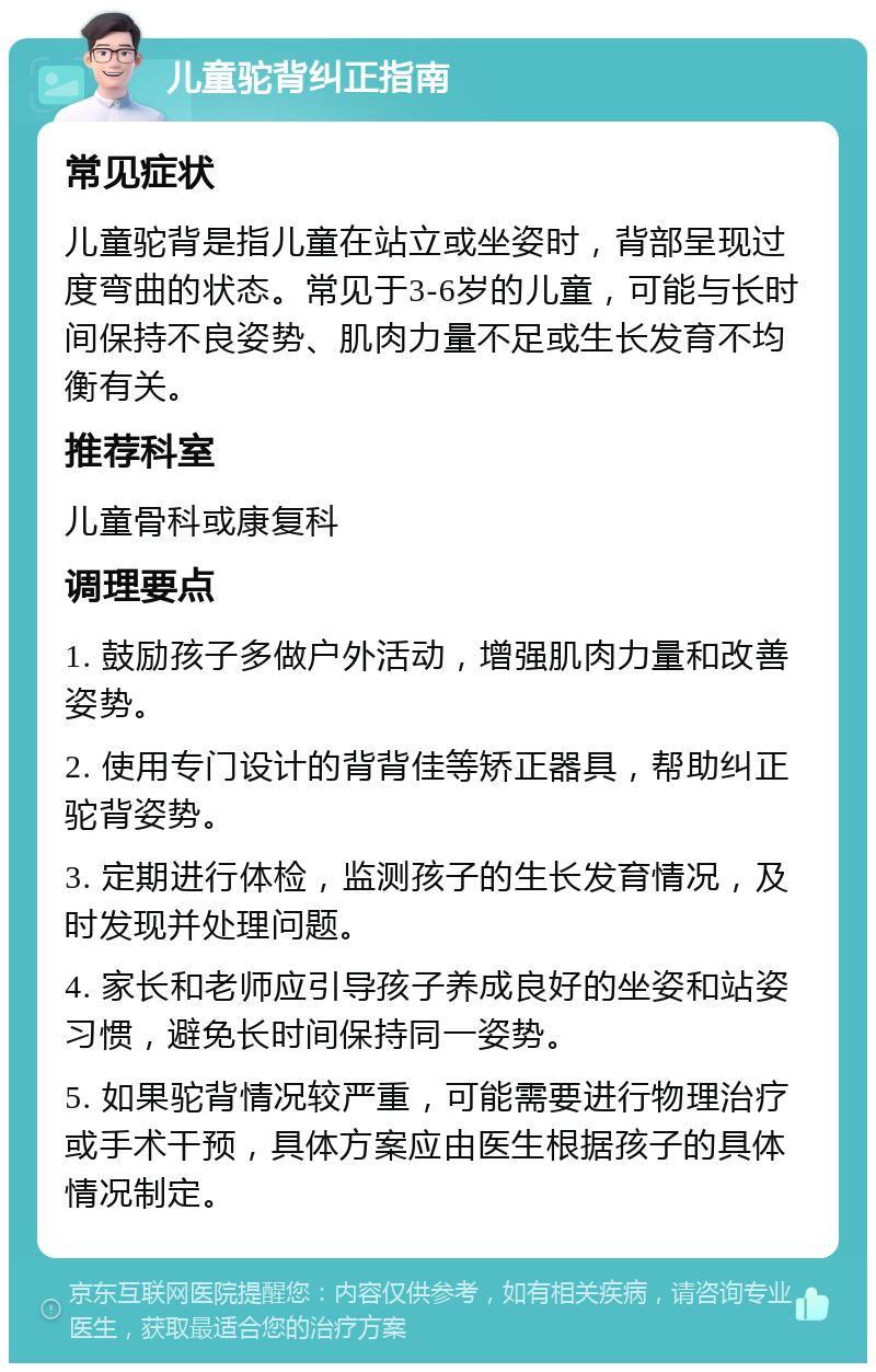 儿童驼背纠正指南 常见症状 儿童驼背是指儿童在站立或坐姿时，背部呈现过度弯曲的状态。常见于3-6岁的儿童，可能与长时间保持不良姿势、肌肉力量不足或生长发育不均衡有关。 推荐科室 儿童骨科或康复科 调理要点 1. 鼓励孩子多做户外活动，增强肌肉力量和改善姿势。 2. 使用专门设计的背背佳等矫正器具，帮助纠正驼背姿势。 3. 定期进行体检，监测孩子的生长发育情况，及时发现并处理问题。 4. 家长和老师应引导孩子养成良好的坐姿和站姿习惯，避免长时间保持同一姿势。 5. 如果驼背情况较严重，可能需要进行物理治疗或手术干预，具体方案应由医生根据孩子的具体情况制定。