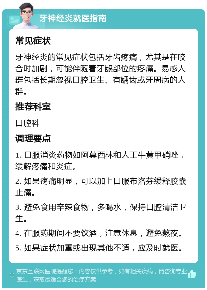 牙神经炎就医指南 常见症状 牙神经炎的常见症状包括牙齿疼痛，尤其是在咬合时加剧，可能伴随着牙龈部位的疼痛。易感人群包括长期忽视口腔卫生、有龋齿或牙周病的人群。 推荐科室 口腔科 调理要点 1. 口服消炎药物如阿莫西林和人工牛黄甲硝唑，缓解疼痛和炎症。 2. 如果疼痛明显，可以加上口服布洛芬缓释胶囊止痛。 3. 避免食用辛辣食物，多喝水，保持口腔清洁卫生。 4. 在服药期间不要饮酒，注意休息，避免熬夜。 5. 如果症状加重或出现其他不适，应及时就医。