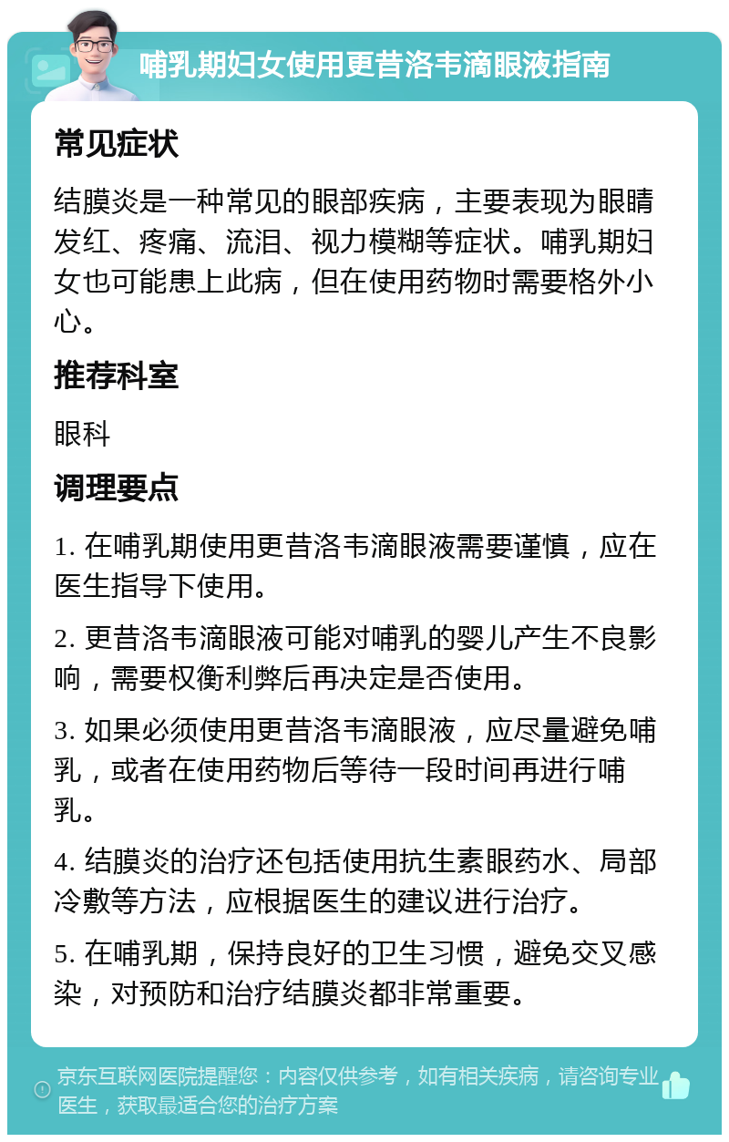 哺乳期妇女使用更昔洛韦滴眼液指南 常见症状 结膜炎是一种常见的眼部疾病，主要表现为眼睛发红、疼痛、流泪、视力模糊等症状。哺乳期妇女也可能患上此病，但在使用药物时需要格外小心。 推荐科室 眼科 调理要点 1. 在哺乳期使用更昔洛韦滴眼液需要谨慎，应在医生指导下使用。 2. 更昔洛韦滴眼液可能对哺乳的婴儿产生不良影响，需要权衡利弊后再决定是否使用。 3. 如果必须使用更昔洛韦滴眼液，应尽量避免哺乳，或者在使用药物后等待一段时间再进行哺乳。 4. 结膜炎的治疗还包括使用抗生素眼药水、局部冷敷等方法，应根据医生的建议进行治疗。 5. 在哺乳期，保持良好的卫生习惯，避免交叉感染，对预防和治疗结膜炎都非常重要。