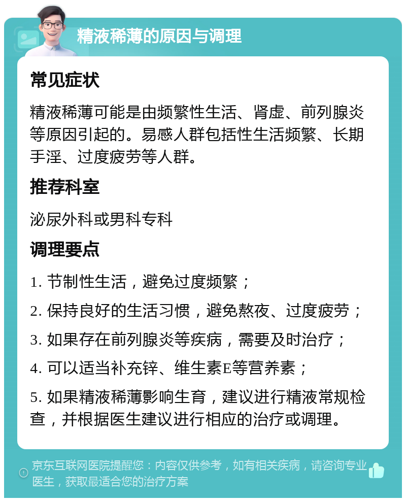 精液稀薄的原因与调理 常见症状 精液稀薄可能是由频繁性生活、肾虚、前列腺炎等原因引起的。易感人群包括性生活频繁、长期手淫、过度疲劳等人群。 推荐科室 泌尿外科或男科专科 调理要点 1. 节制性生活，避免过度频繁； 2. 保持良好的生活习惯，避免熬夜、过度疲劳； 3. 如果存在前列腺炎等疾病，需要及时治疗； 4. 可以适当补充锌、维生素E等营养素； 5. 如果精液稀薄影响生育，建议进行精液常规检查，并根据医生建议进行相应的治疗或调理。