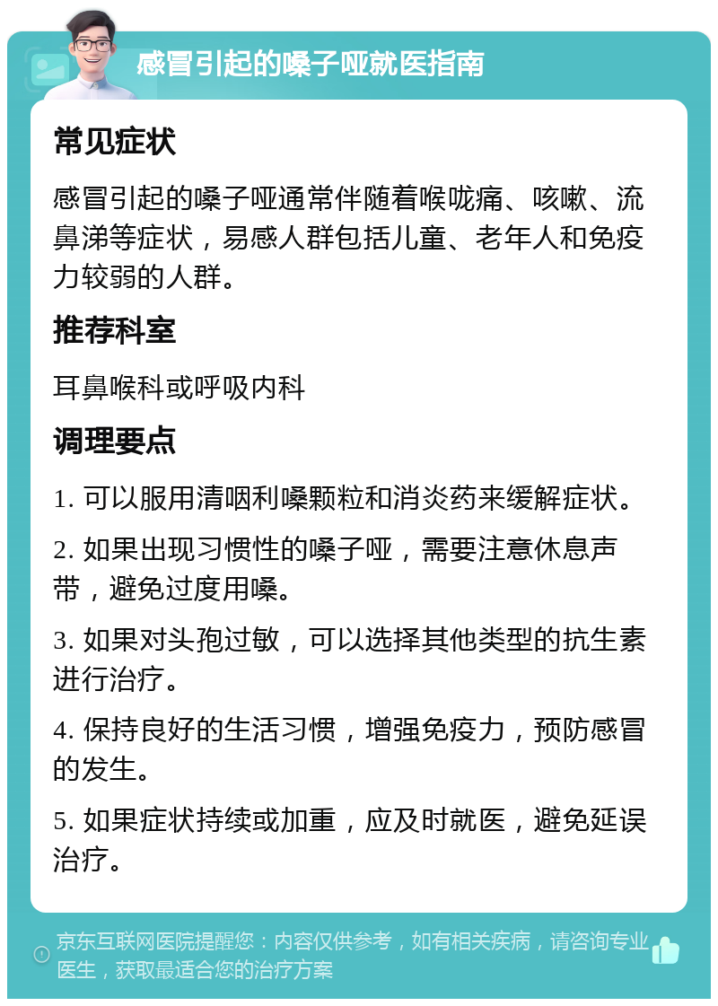 感冒引起的嗓子哑就医指南 常见症状 感冒引起的嗓子哑通常伴随着喉咙痛、咳嗽、流鼻涕等症状，易感人群包括儿童、老年人和免疫力较弱的人群。 推荐科室 耳鼻喉科或呼吸内科 调理要点 1. 可以服用清咽利嗓颗粒和消炎药来缓解症状。 2. 如果出现习惯性的嗓子哑，需要注意休息声带，避免过度用嗓。 3. 如果对头孢过敏，可以选择其他类型的抗生素进行治疗。 4. 保持良好的生活习惯，增强免疫力，预防感冒的发生。 5. 如果症状持续或加重，应及时就医，避免延误治疗。