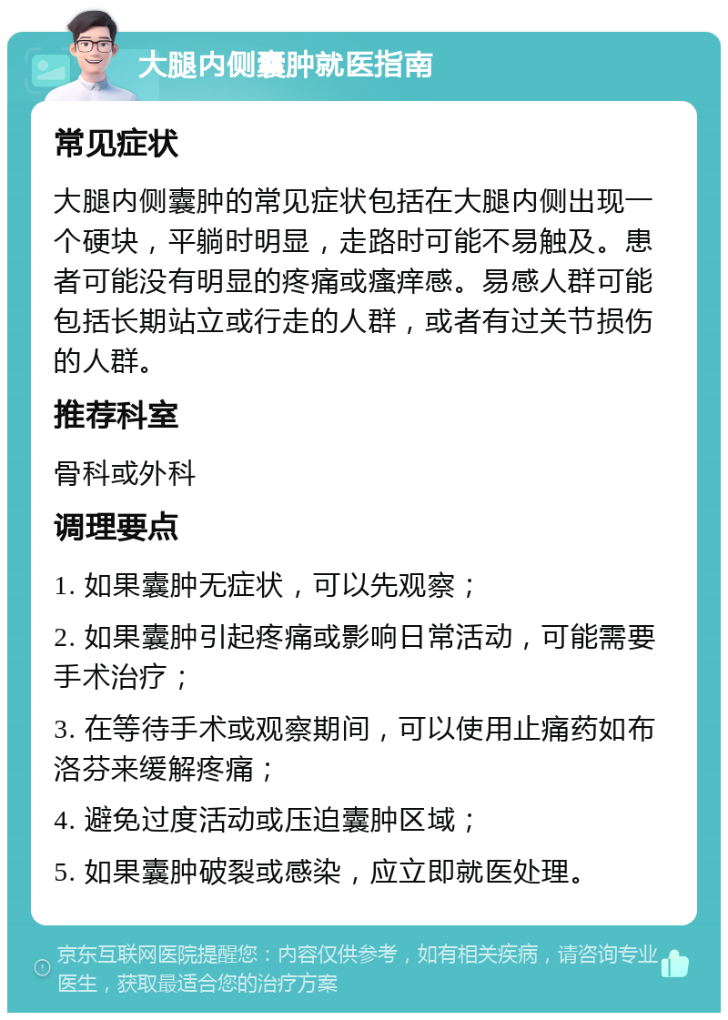 大腿内侧囊肿就医指南 常见症状 大腿内侧囊肿的常见症状包括在大腿内侧出现一个硬块，平躺时明显，走路时可能不易触及。患者可能没有明显的疼痛或瘙痒感。易感人群可能包括长期站立或行走的人群，或者有过关节损伤的人群。 推荐科室 骨科或外科 调理要点 1. 如果囊肿无症状，可以先观察； 2. 如果囊肿引起疼痛或影响日常活动，可能需要手术治疗； 3. 在等待手术或观察期间，可以使用止痛药如布洛芬来缓解疼痛； 4. 避免过度活动或压迫囊肿区域； 5. 如果囊肿破裂或感染，应立即就医处理。