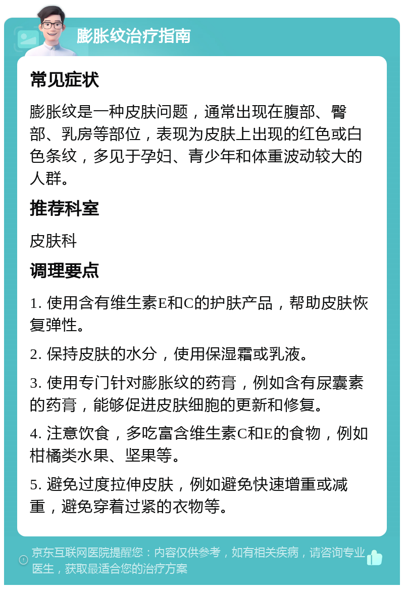 膨胀纹治疗指南 常见症状 膨胀纹是一种皮肤问题，通常出现在腹部、臀部、乳房等部位，表现为皮肤上出现的红色或白色条纹，多见于孕妇、青少年和体重波动较大的人群。 推荐科室 皮肤科 调理要点 1. 使用含有维生素E和C的护肤产品，帮助皮肤恢复弹性。 2. 保持皮肤的水分，使用保湿霜或乳液。 3. 使用专门针对膨胀纹的药膏，例如含有尿囊素的药膏，能够促进皮肤细胞的更新和修复。 4. 注意饮食，多吃富含维生素C和E的食物，例如柑橘类水果、坚果等。 5. 避免过度拉伸皮肤，例如避免快速增重或减重，避免穿着过紧的衣物等。