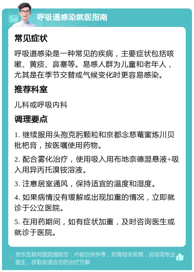 呼吸道感染就医指南 常见症状 呼吸道感染是一种常见的疾病，主要症状包括咳嗽、黄痰、鼻塞等。易感人群为儿童和老年人，尤其是在季节交替或气候变化时更容易感染。 推荐科室 儿科或呼吸内科 调理要点 1. 继续服用头孢克肟颗粒和京都念慈菴蜜炼川贝枇杷膏，按医嘱使用药物。 2. 配合雾化治疗，使用吸入用布地奈德混悬液+吸入用异丙托溴铵溶液。 3. 注意居室通风，保持适宜的温度和湿度。 4. 如果病情没有缓解或出现加重的情况，立即就诊于公立医院。 5. 在用药期间，如有症状加重，及时咨询医生或就诊于医院。