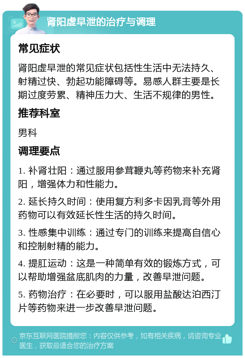 肾阳虚早泄的治疗与调理 常见症状 肾阳虚早泄的常见症状包括性生活中无法持久、射精过快、勃起功能障碍等。易感人群主要是长期过度劳累、精神压力大、生活不规律的男性。 推荐科室 男科 调理要点 1. 补肾壮阳：通过服用参茸鞭丸等药物来补充肾阳，增强体力和性能力。 2. 延长持久时间：使用复方利多卡因乳膏等外用药物可以有效延长性生活的持久时间。 3. 性感集中训练：通过专门的训练来提高自信心和控制射精的能力。 4. 提肛运动：这是一种简单有效的锻炼方式，可以帮助增强盆底肌肉的力量，改善早泄问题。 5. 药物治疗：在必要时，可以服用盐酸达泊西汀片等药物来进一步改善早泄问题。