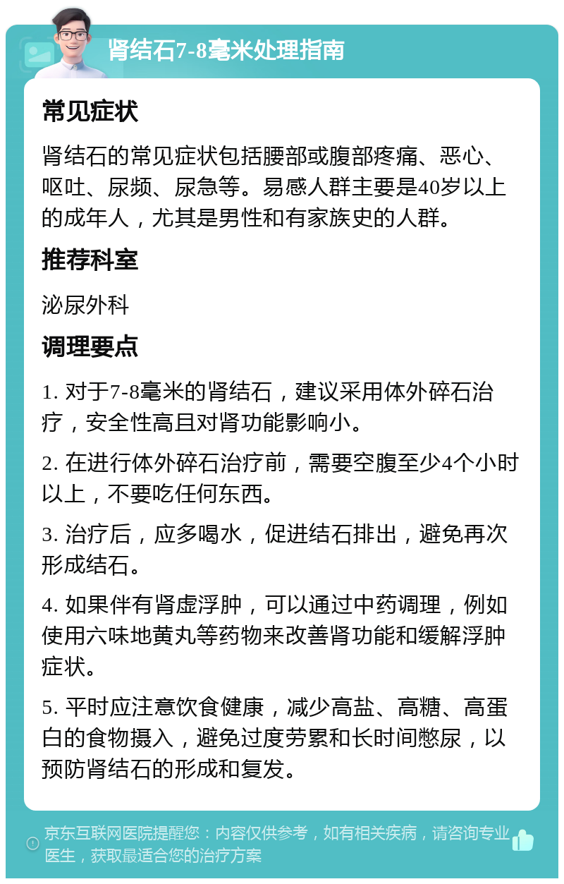 肾结石7-8毫米处理指南 常见症状 肾结石的常见症状包括腰部或腹部疼痛、恶心、呕吐、尿频、尿急等。易感人群主要是40岁以上的成年人，尤其是男性和有家族史的人群。 推荐科室 泌尿外科 调理要点 1. 对于7-8毫米的肾结石，建议采用体外碎石治疗，安全性高且对肾功能影响小。 2. 在进行体外碎石治疗前，需要空腹至少4个小时以上，不要吃任何东西。 3. 治疗后，应多喝水，促进结石排出，避免再次形成结石。 4. 如果伴有肾虚浮肿，可以通过中药调理，例如使用六味地黄丸等药物来改善肾功能和缓解浮肿症状。 5. 平时应注意饮食健康，减少高盐、高糖、高蛋白的食物摄入，避免过度劳累和长时间憋尿，以预防肾结石的形成和复发。