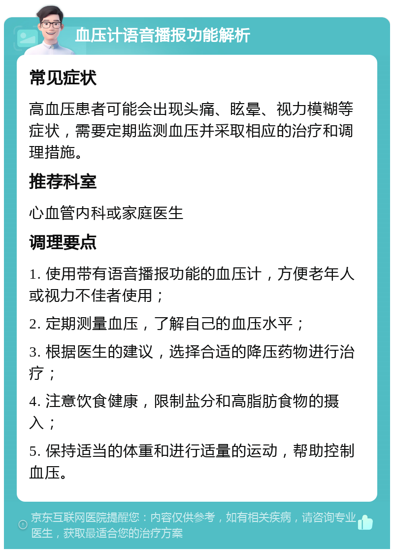 血压计语音播报功能解析 常见症状 高血压患者可能会出现头痛、眩晕、视力模糊等症状，需要定期监测血压并采取相应的治疗和调理措施。 推荐科室 心血管内科或家庭医生 调理要点 1. 使用带有语音播报功能的血压计，方便老年人或视力不佳者使用； 2. 定期测量血压，了解自己的血压水平； 3. 根据医生的建议，选择合适的降压药物进行治疗； 4. 注意饮食健康，限制盐分和高脂肪食物的摄入； 5. 保持适当的体重和进行适量的运动，帮助控制血压。