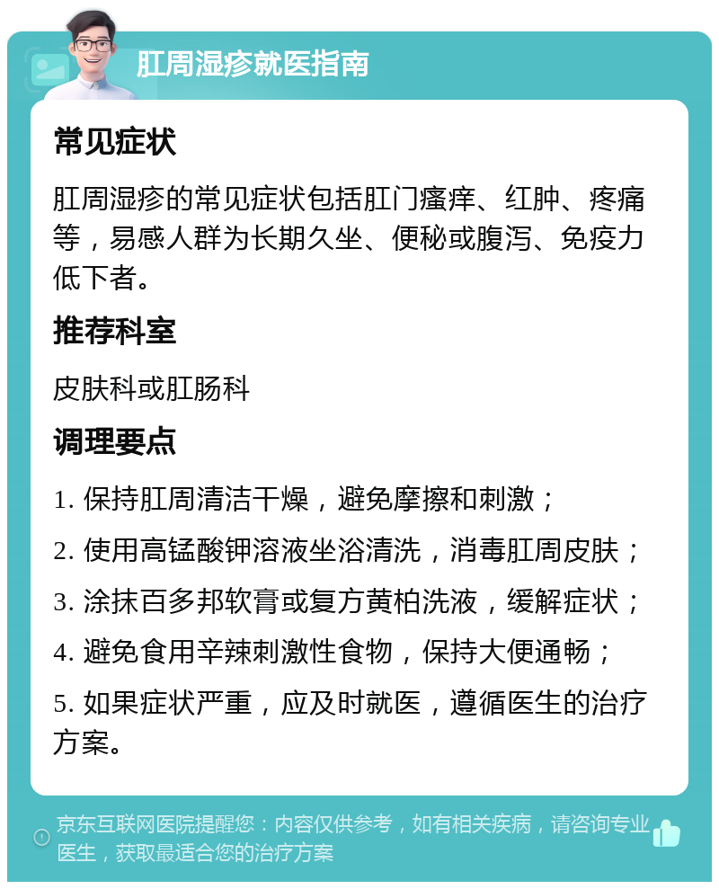 肛周湿疹就医指南 常见症状 肛周湿疹的常见症状包括肛门瘙痒、红肿、疼痛等，易感人群为长期久坐、便秘或腹泻、免疫力低下者。 推荐科室 皮肤科或肛肠科 调理要点 1. 保持肛周清洁干燥，避免摩擦和刺激； 2. 使用高锰酸钾溶液坐浴清洗，消毒肛周皮肤； 3. 涂抹百多邦软膏或复方黄柏洗液，缓解症状； 4. 避免食用辛辣刺激性食物，保持大便通畅； 5. 如果症状严重，应及时就医，遵循医生的治疗方案。