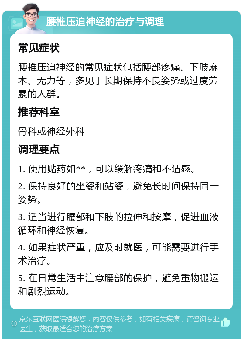 腰椎压迫神经的治疗与调理 常见症状 腰椎压迫神经的常见症状包括腰部疼痛、下肢麻木、无力等，多见于长期保持不良姿势或过度劳累的人群。 推荐科室 骨科或神经外科 调理要点 1. 使用贴药如**，可以缓解疼痛和不适感。 2. 保持良好的坐姿和站姿，避免长时间保持同一姿势。 3. 适当进行腰部和下肢的拉伸和按摩，促进血液循环和神经恢复。 4. 如果症状严重，应及时就医，可能需要进行手术治疗。 5. 在日常生活中注意腰部的保护，避免重物搬运和剧烈运动。